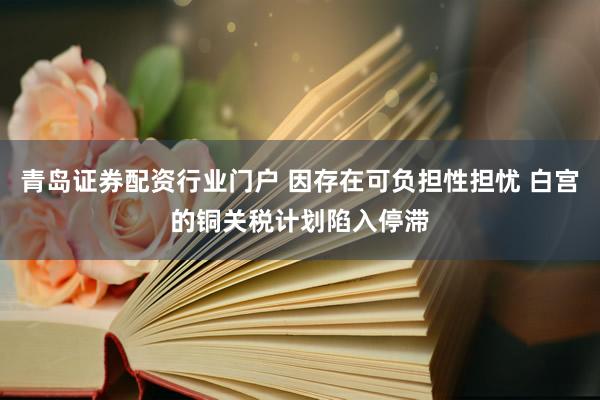青岛证券配资行业门户 因存在可负担性担忧 白宫的铜关税计划陷入停滞