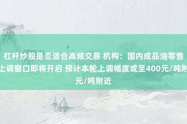 杠杆炒股是否适合高频交易 机构：国内成品油零售价上调窗口即将开启 预计本轮上调幅度或至400元/吨附近