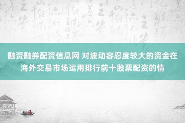 融资融券配资信息网 对波动容忍度较大的资金在海外交易市场运用排行前十股票配资的情