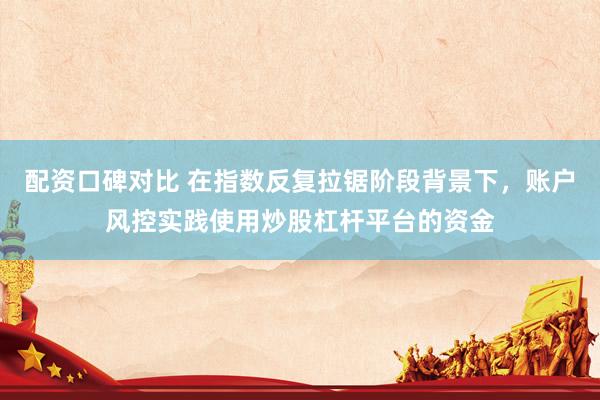 配资口碑对比 在指数反复拉锯阶段背景下，账户风控实践使用炒股杠杆平台的资金