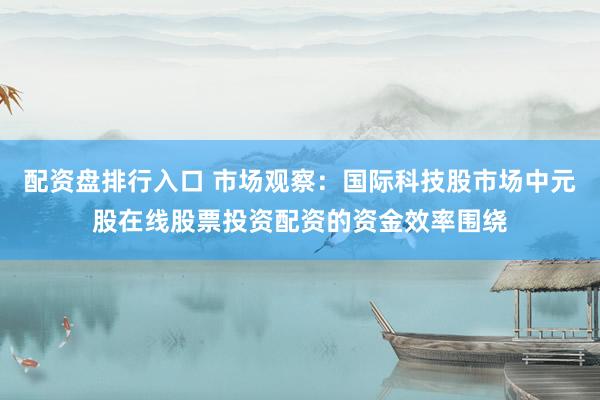 配资盘排行入口 市场观察：国际科技股市场中元股在线股票投资配资的资金效率围绕