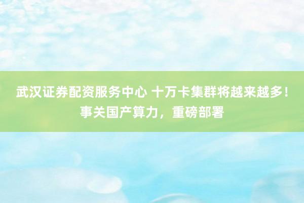 武汉证券配资服务中心 十万卡集群将越来越多!事关国产算力,重磅部署
