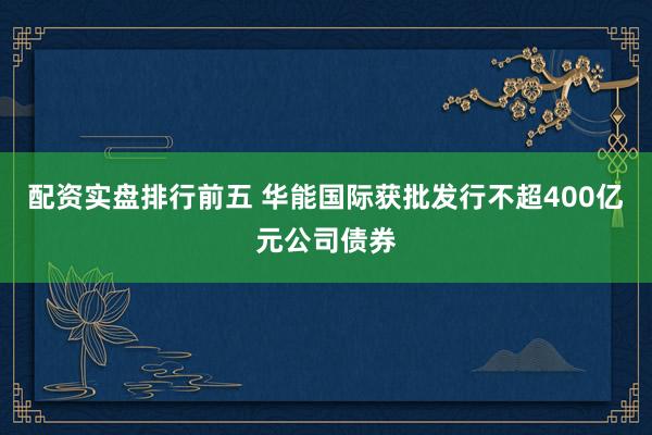 配资实盘排行前五 华能国际获批发行不超400亿元公司债券