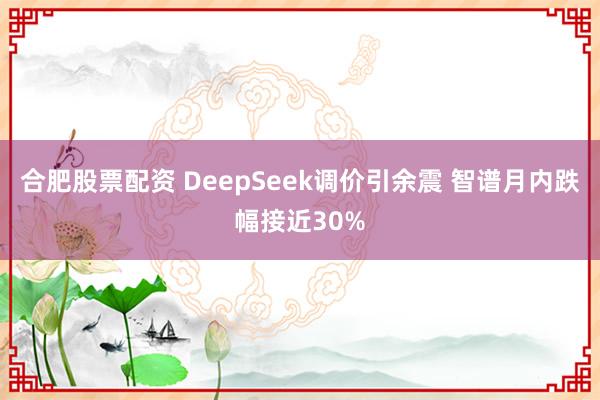 合肥股票配资 DeepSeek调价引余震 智谱月内跌幅接近30%