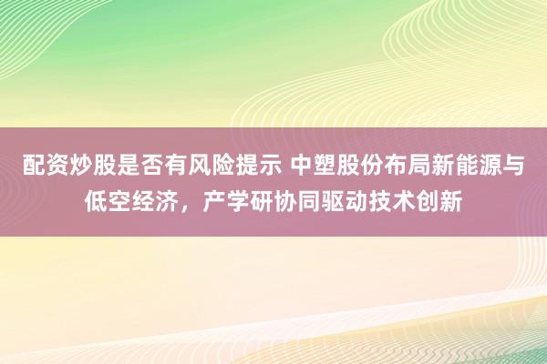 配资炒股是否有风险提示 中塑股份布局新能源与低空经济,产学研协同驱动技术创新
