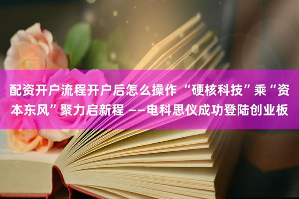 配资开户流程开户后怎么操作 “硬核科技”乘“资本东风”聚力启新程 ——电科思仪成功登陆创业板