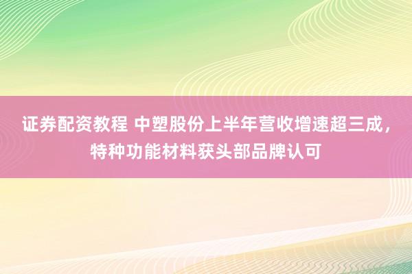 证券配资教程 中塑股份上半年营收增速超三成，特种功能材料获头部品牌认可