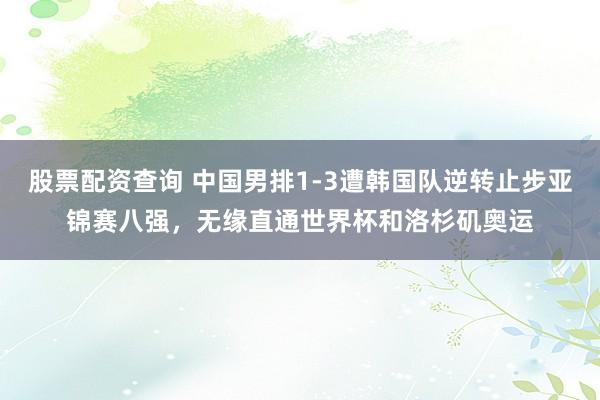 股票配资查询 中国男排1-3遭韩国队逆转止步亚锦赛八强，无缘直通世界杯和洛杉矶奥运