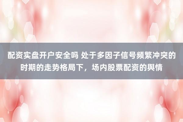 配资实盘开户安全吗 处于多因子信号频繁冲突的时期的走势格局下，场内股票配资的舆情