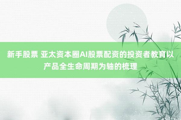 新手股票 亚太资本圈AI股票配资的投资者教育以产品全生命周期为轴的梳理