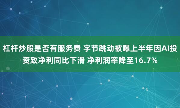 杠杆炒股是否有服务费 字节跳动被曝上半年因AI投资致净利同比下滑 净利润率降至16.7%