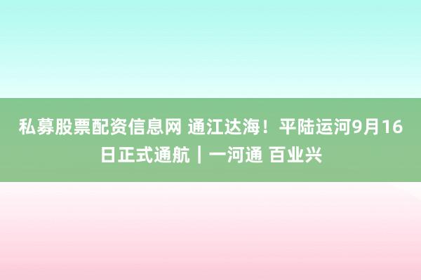 私募股票配资信息网 通江达海!平陆运河9月16日正式通航|一河通 百业兴