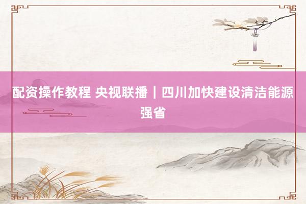 配资操作教程 央视联播|四川加快建设清洁能源强省