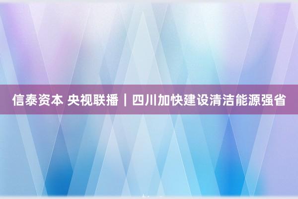 信泰资本 央视联播|四川加快建设清洁能源强省