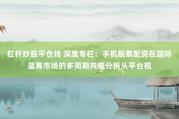 杠杆炒股平仓线 深度专栏：手机股票配资在国际蓝筹市场的多周期共振分析从平台视