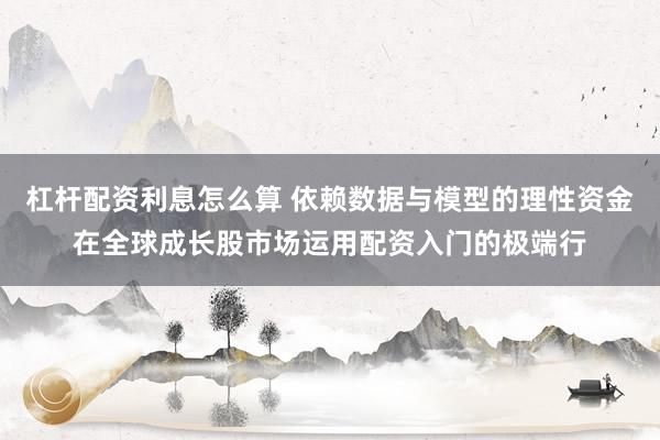 杠杆配资利息怎么算 依赖数据与模型的理性资金在全球成长股市场运用配资入门的极端行