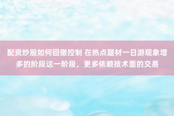 配资炒股如何回撤控制 在热点题材一日游现象增多的阶段这一阶段，更多依赖技术面的交易