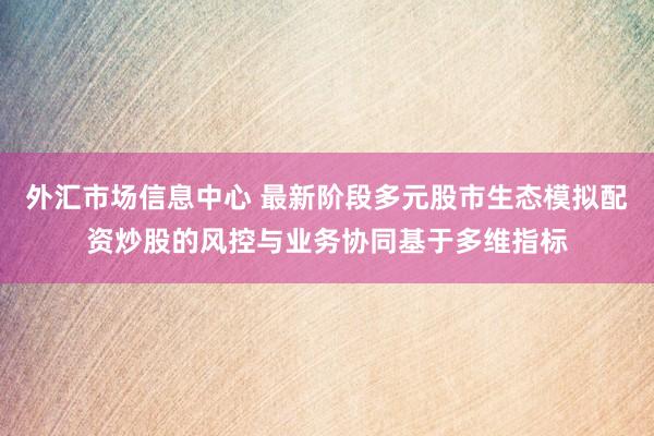 外汇市场信息中心 最新阶段多元股市生态模拟配资炒股的风控与业务协同基于多维指标