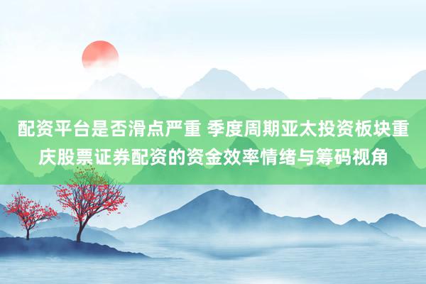 配资平台是否滑点严重 季度周期亚太投资板块重庆股票证券配资的资金效率情绪与筹码视角