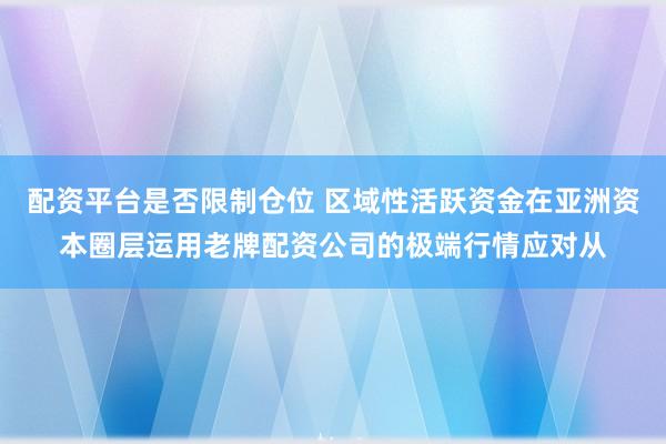 配资平台是否限制仓位 区域性活跃资金在亚洲资本圈层运用老牌配资公司的极端行情应对从