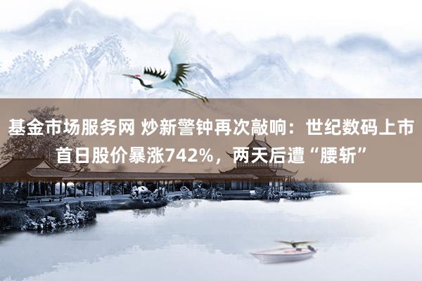 基金市场服务网 炒新警钟再次敲响:世纪数码上市首日股价暴涨742%,两天后遭“腰斩”