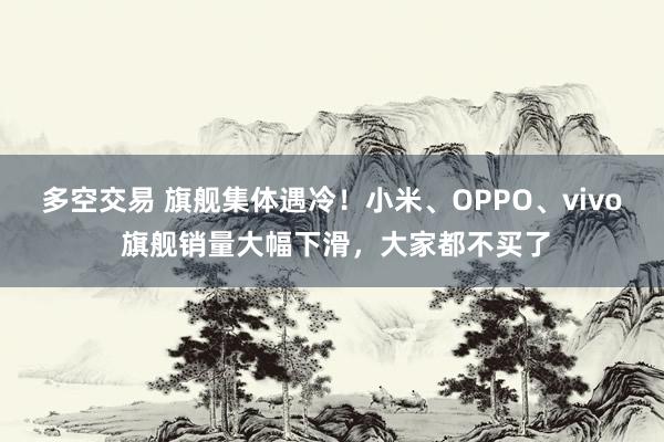 多空交易 旗舰集体遇冷！小米、OPPO、vivo 旗舰销量大幅下滑，大家都不买了