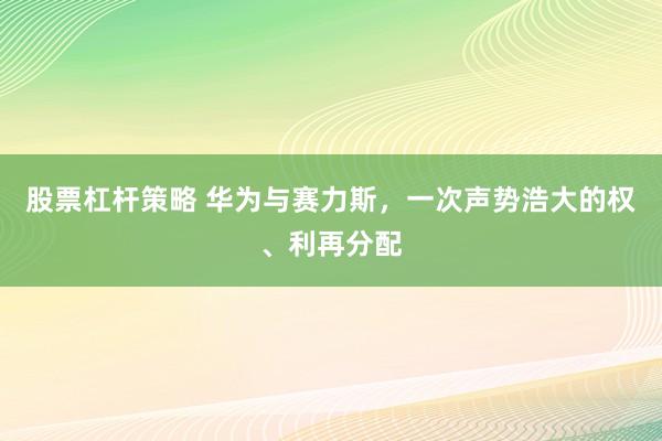 股票杠杆策略 华为与赛力斯，一次声势浩大的权、利再分配