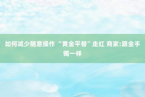 如何减少随意操作 “黄金平替”走红 商家:跟金手镯一样