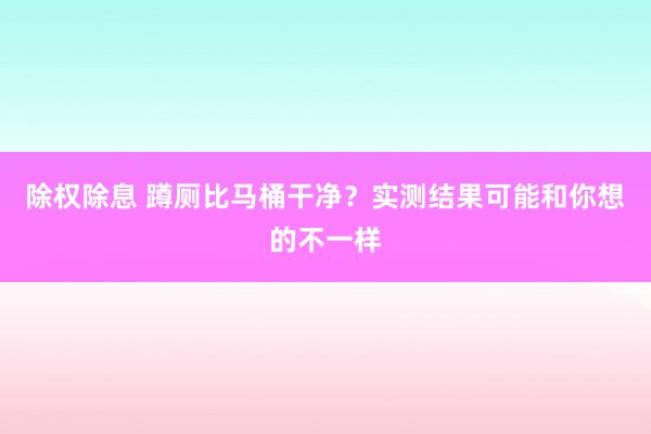 除权除息 蹲厕比马桶干净？实测结果可能和你想的不一样