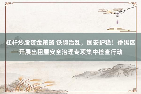 杠杆炒股资金策略 铁腕治乱，固安护稳！番禺区开展出租屋安全治理专项集中检查行动