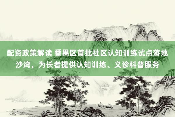 配资政策解读 番禺区首批社区认知训练试点落地沙湾，为长者提供认知训练、义诊科普服务