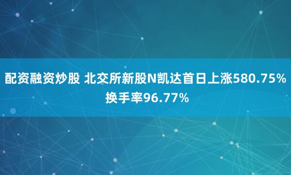 配资融资炒股 北交所新股N凯达首日上涨580.75% 换手率96.77%