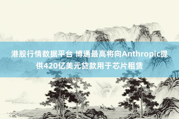 港股行情数据平台 博通最高将向Anthropic提供420亿美元贷款用于芯片租赁