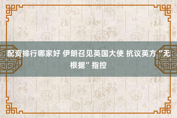 配资排行哪家好 伊朗召见英国大使 抗议英方“无根据”指控
