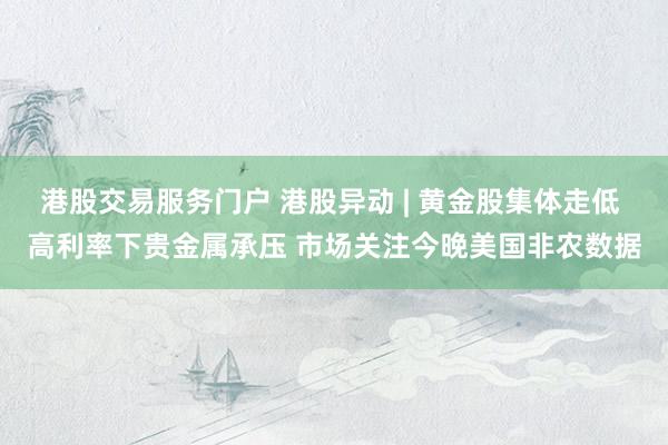港股交易服务门户 港股异动 | 黄金股集体走低 高利率下贵金属承压 市场关注今晚美国非农数据
