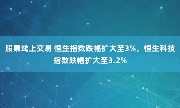 股票线上交易 恒生指数跌幅扩大至3%，恒生科技指数跌幅扩大至3.2%