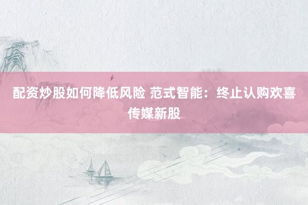 配资炒股如何降低风险 范式智能：终止认购欢喜传媒新股