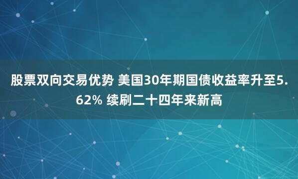 股票双向交易优势 美国30年期国债收益率升至5.62% 续刷二十四年来新高