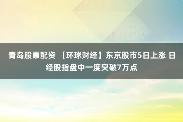 青岛股票配资 【环球财经】东京股市5日上涨 日经股指盘中一度突破7万点