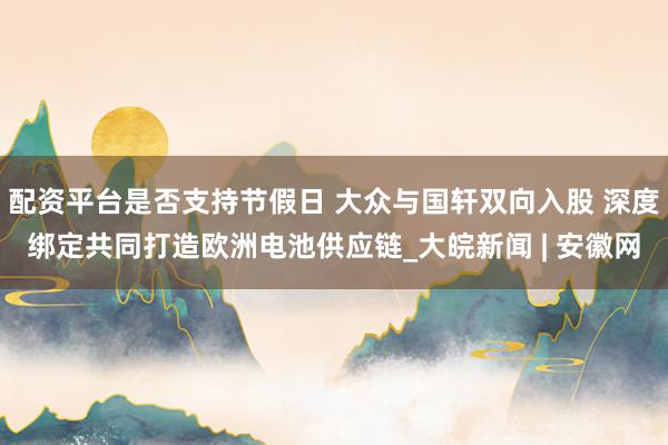 配资平台是否支持节假日 大众与国轩双向入股 深度绑定共同打造欧洲电池供应链_大皖新闻 | 安徽网