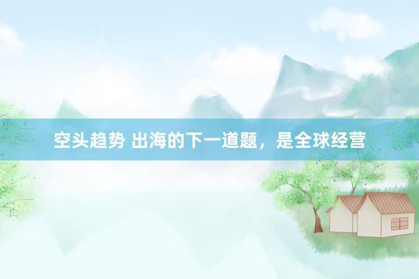 空头趋势 出海的下一道题，是全球经营