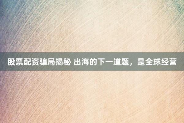 股票配资骗局揭秘 出海的下一道题，是全球经营