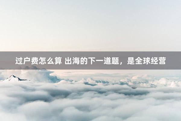过户费怎么算 出海的下一道题，是全球经营