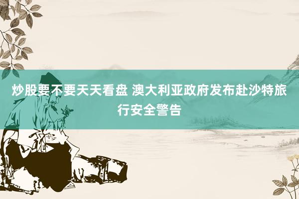 炒股要不要天天看盘 澳大利亚政府发布赴沙特旅行安全警告