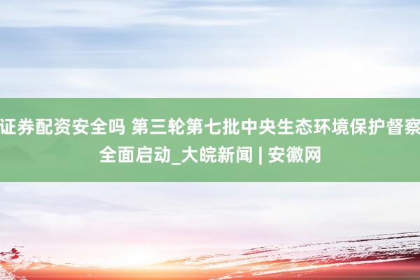 证券配资安全吗 第三轮第七批中央生态环境保护督察全面启动_大皖新闻 | 安徽网