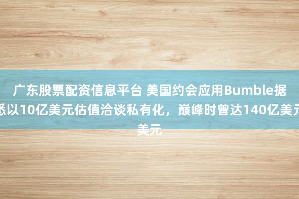 广东股票配资信息平台 美国约会应用Bumble据悉以10亿美元估值洽谈私有化，巅峰时曾达140亿美元