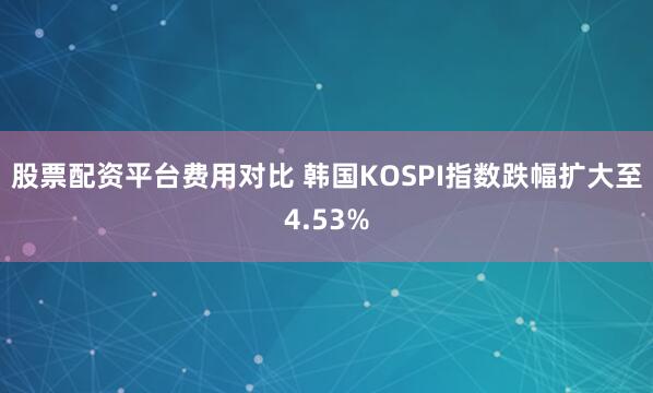 股票配资平台费用对比 韩国KOSPI指数跌幅扩大至4.53%