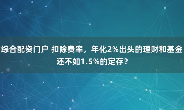 综合配资门户 扣除费率，年化2%出头的理财和基金还不如1.5%的定存？