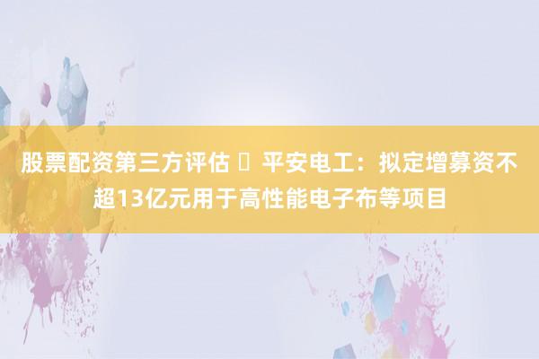 股票配资第三方评估 ​平安电工：拟定增募资不超13亿元用于高性能电子布等项目