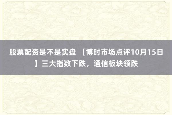 股票配资是不是实盘 【博时市场点评10月15日】三大指数下跌，通信板块领跌